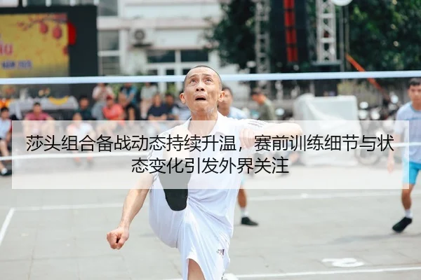 莎头组合备战动态持续升温，赛前训练细节与状态变化引发外界关注