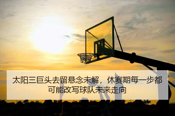 太阳三巨头去留悬念未解，休赛期每一步都可能改写球队未来走向
